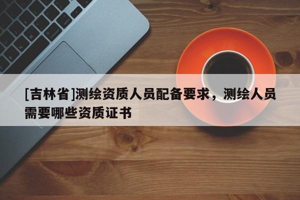 [吉林省]測繪資質(zhì)人員配備要求，測繪人員需要哪些資質(zhì)證書
