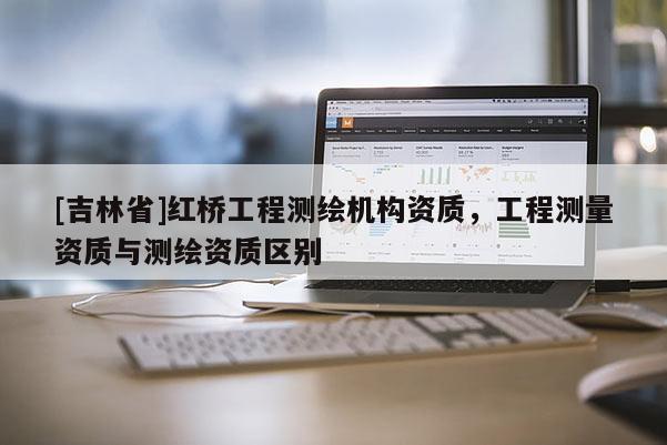 [吉林省]紅橋工程測繪機構資質，工程測量資質與測繪資質區別