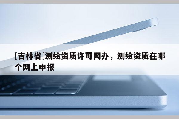 [吉林省]測繪資質許可網辦，測繪資質在哪個網上申報