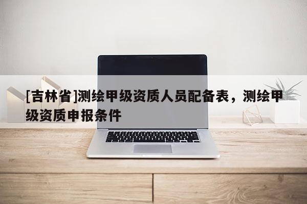 [吉林省]測(cè)繪甲級(jí)資質(zhì)人員配備表，測(cè)繪甲級(jí)資質(zhì)申報(bào)條件