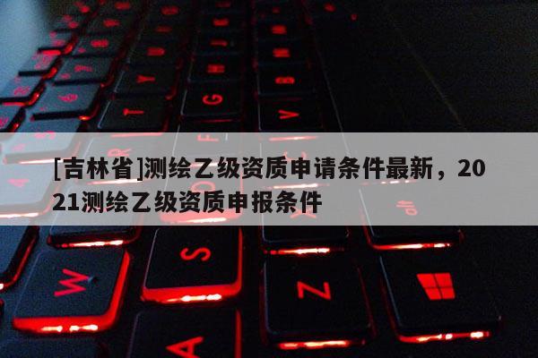 [吉林省]測繪乙級資質(zhì)申請條件最新，2021測繪乙級資質(zhì)申報條件