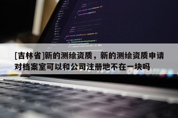 [吉林省]新的測(cè)繪資質(zhì)，新的測(cè)繪資質(zhì)申請(qǐng)對(duì)檔案室可以和公司注冊(cè)地不在一塊嗎