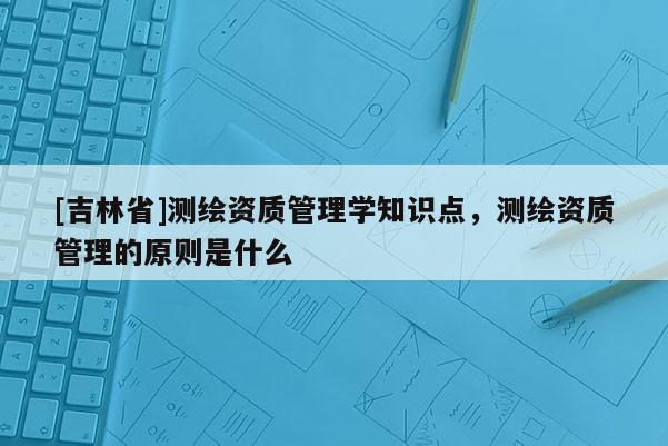 [吉林省]測繪資質管理學知識點，測繪資質管理的原則是什么