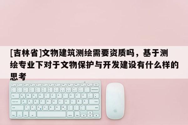 [吉林省]文物建筑測繪需要資質嗎，基于測繪專業下對于文物保護與開發建設有什么樣的思考