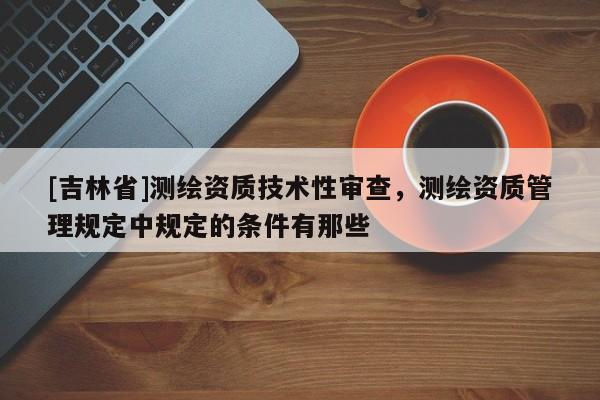 [吉林省]測繪資質技術性審查，測繪資質管理規定中規定的條件有那些