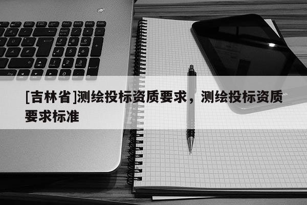 [吉林省]測(cè)繪投標(biāo)資質(zhì)要求，測(cè)繪投標(biāo)資質(zhì)要求標(biāo)準(zhǔn)