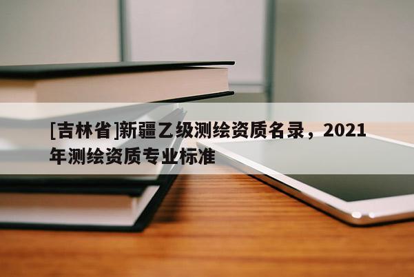 [吉林省]新疆乙級測繪資質名錄，2021年測繪資質專業標準