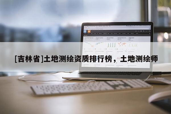 [吉林省]土地測繪資質排行榜，土地測繪師