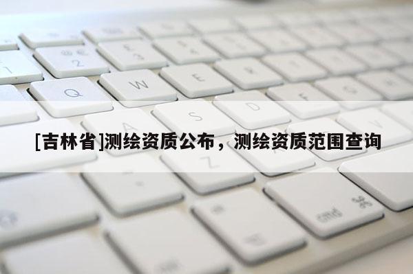 [吉林省]測繪資質公布，測繪資質范圍查詢