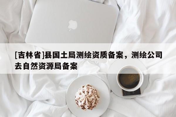 [吉林省]縣國土局測繪資質備案，測繪公司去自然資源局備案