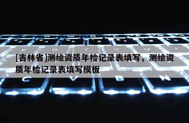[吉林省]測繪資質年檢記錄表填寫，測繪資質年檢記錄表填寫模板