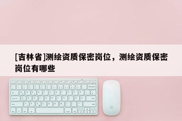 [吉林省]測(cè)繪資質(zhì)保密崗位，測(cè)繪資質(zhì)保密崗位有哪些
