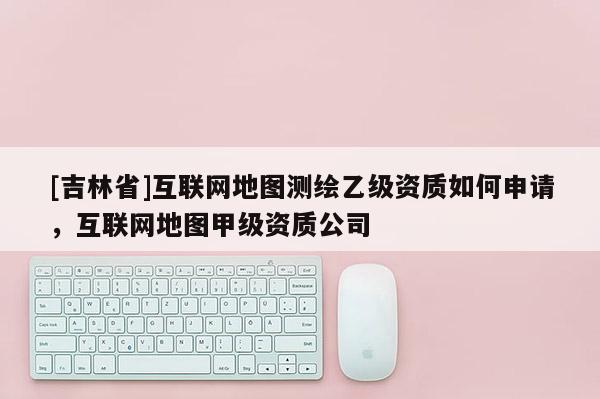 [吉林省]互聯(lián)網(wǎng)地圖測(cè)繪乙級(jí)資質(zhì)如何申請(qǐng)，互聯(lián)網(wǎng)地圖甲級(jí)資質(zhì)公司