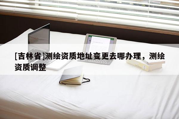 [吉林省]測(cè)繪資質(zhì)地址變更去哪辦理，測(cè)繪資質(zhì)調(diào)整