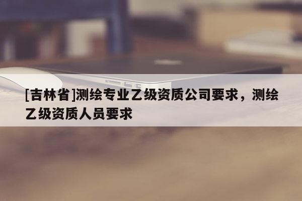 [吉林省]測繪專業(yè)乙級資質(zhì)公司要求，測繪乙級資質(zhì)人員要求