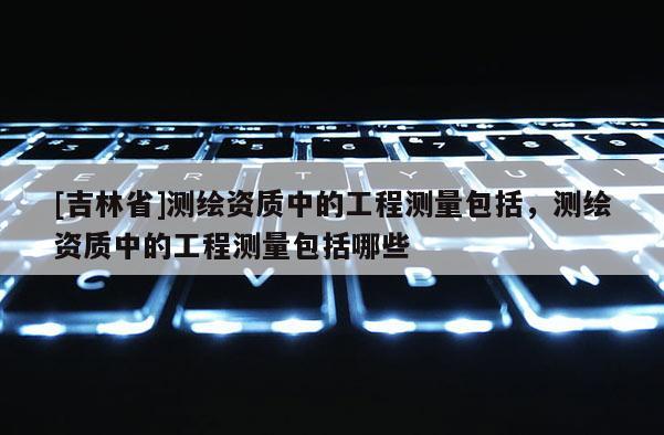 [吉林省]測(cè)繪資質(zhì)中的工程測(cè)量包括，測(cè)繪資質(zhì)中的工程測(cè)量包括哪些