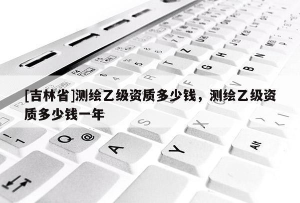 [吉林省]測繪乙級資質(zhì)多少錢，測繪乙級資質(zhì)多少錢一年
