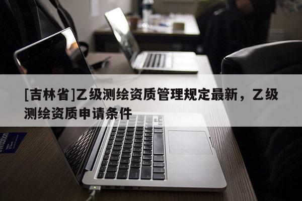 [吉林省]乙級(jí)測繪資質(zhì)管理規(guī)定最新，乙級(jí)測繪資質(zhì)申請(qǐng)條件