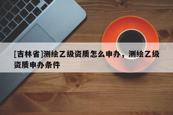 [吉林省]測(cè)繪乙級(jí)資質(zhì)怎么申辦，測(cè)繪乙級(jí)資質(zhì)申辦條件