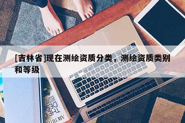 [吉林省]現在測繪資質分類，測繪資質類別和等級