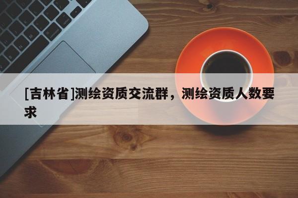 [吉林省]測繪資質交流群，測繪資質人數要求