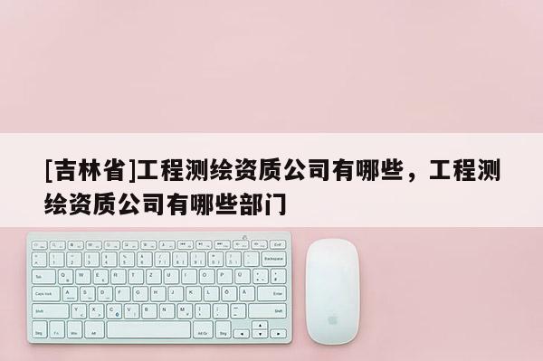 [吉林省]工程測繪資質公司有哪些，工程測繪資質公司有哪些部門
