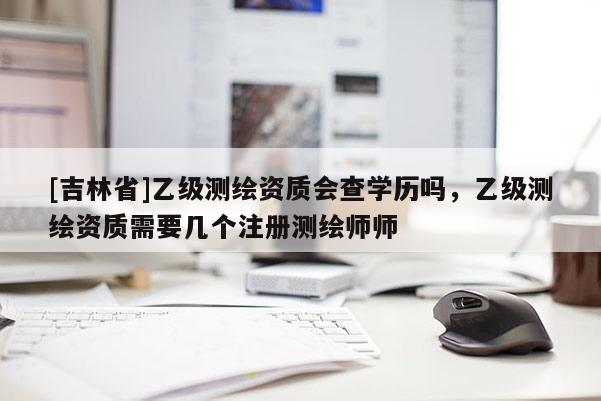 [吉林省]乙級測繪資質(zhì)會(huì)查學(xué)歷嗎，乙級測繪資質(zhì)需要幾個(gè)注冊測繪師師