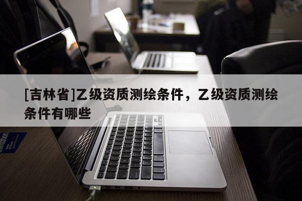 [吉林省]乙級資質測繪條件，乙級資質測繪條件有哪些