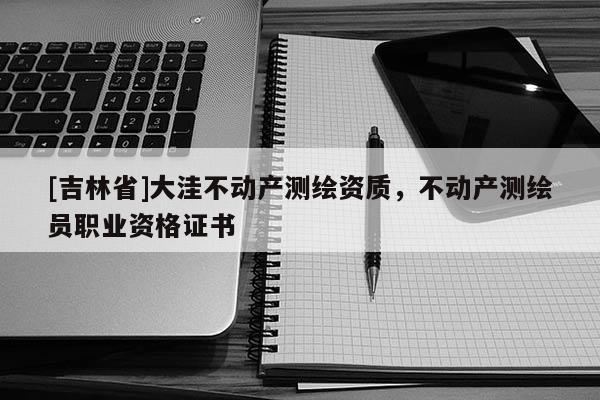 [吉林省]大洼不動產測繪資質，不動產測繪員職業資格證書