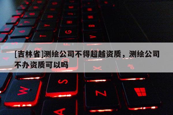 [吉林省]測繪公司不得超越資質，測繪公司不辦資質可以嗎