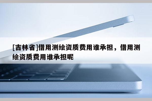 [吉林省]借用測繪資質(zhì)費用誰承擔，借用測繪資質(zhì)費用誰承擔呢