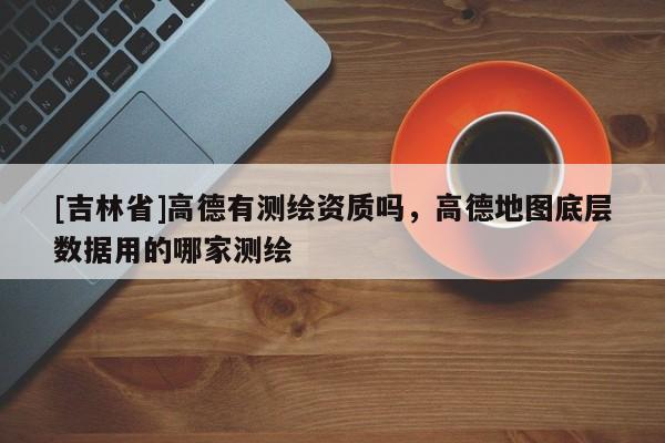 [吉林省]高德有測繪資質(zhì)嗎，高德地圖底層數(shù)據(jù)用的哪家測繪