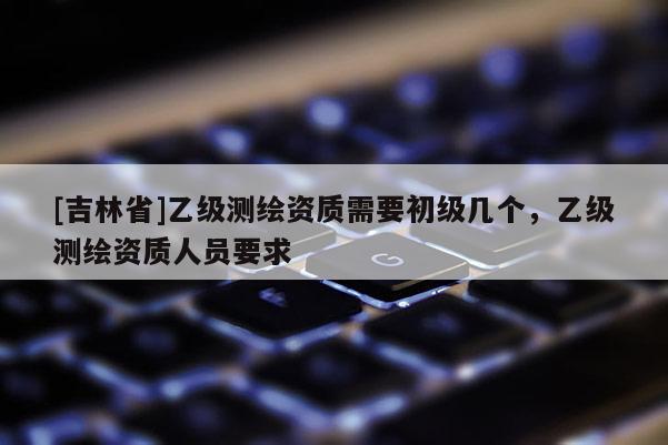 [吉林省]乙級測繪資質需要初級幾個，乙級測繪資質人員要求