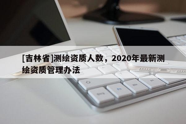 [吉林省]測繪資質人數，2020年最新測繪資質管理辦法