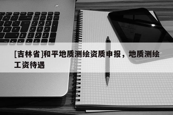 [吉林省]和平地質測繪資質申報，地質測繪工資待遇