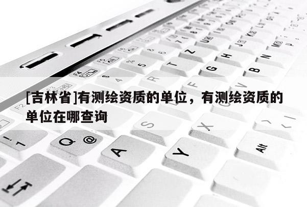 [吉林省]有測(cè)繪資質(zhì)的單位，有測(cè)繪資質(zhì)的單位在哪查詢