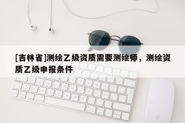 [吉林省]測繪乙級資質需要測繪師，測繪資質乙級申報條件