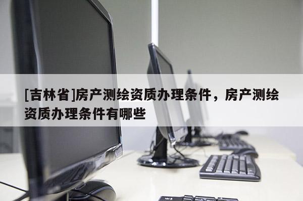 [吉林省]房產(chǎn)測(cè)繪資質(zhì)辦理?xiàng)l件，房產(chǎn)測(cè)繪資質(zhì)辦理?xiàng)l件有哪些