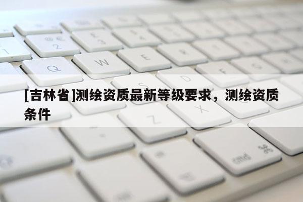 [吉林省]測繪資質最新等級要求，測繪資質條件