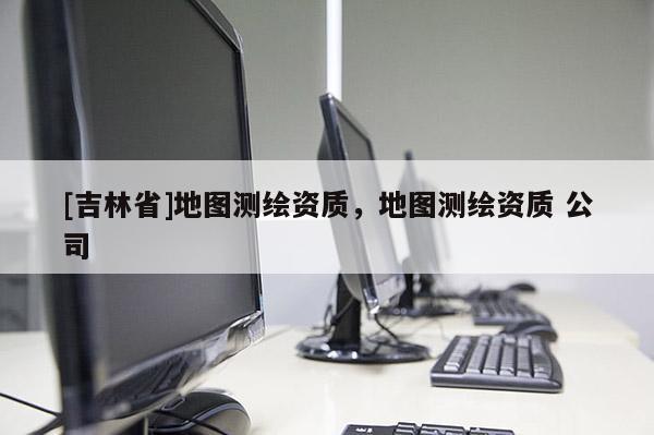[吉林省]地圖測繪資質(zhì)，地圖測繪資質(zhì) 公司