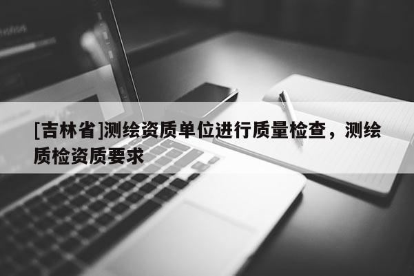 [吉林省]測繪資質單位進行質量檢查，測繪質檢資質要求