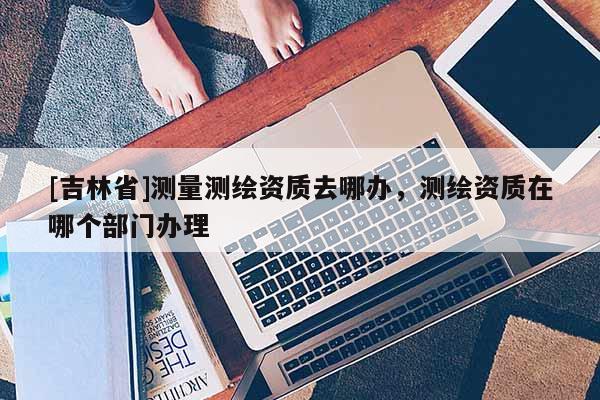 [吉林省]測量測繪資質去哪辦，測繪資質在哪個部門辦理