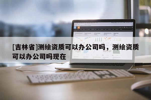 [吉林省]測繪資質可以辦公司嗎，測繪資質可以辦公司嗎現在