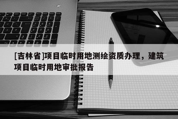 [吉林省]項目臨時用地測繪資質辦理，建筑項目臨時用地審批報告
