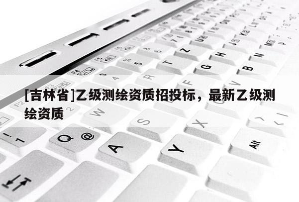 [吉林省]乙級測繪資質招投標，最新乙級測繪資質