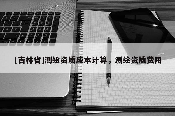 [吉林省]測繪資質成本計算，測繪資質費用