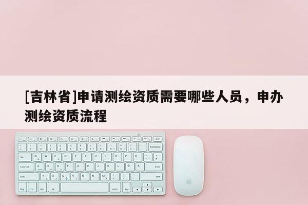 [吉林省]申請測繪資質(zhì)需要哪些人員，申辦測繪資質(zhì)流程