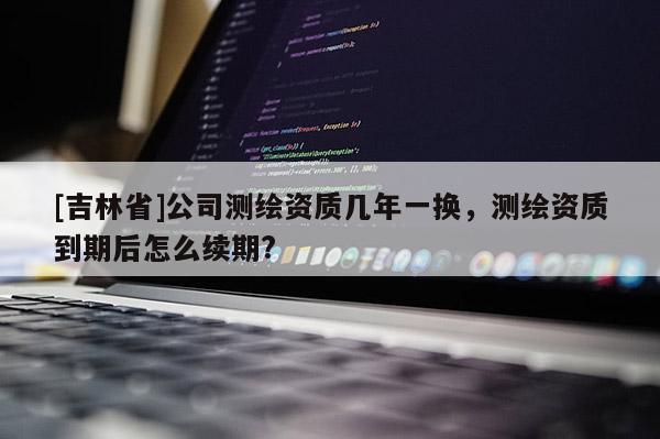 [吉林省]公司測繪資質幾年一換，測繪資質到期后怎么續期?