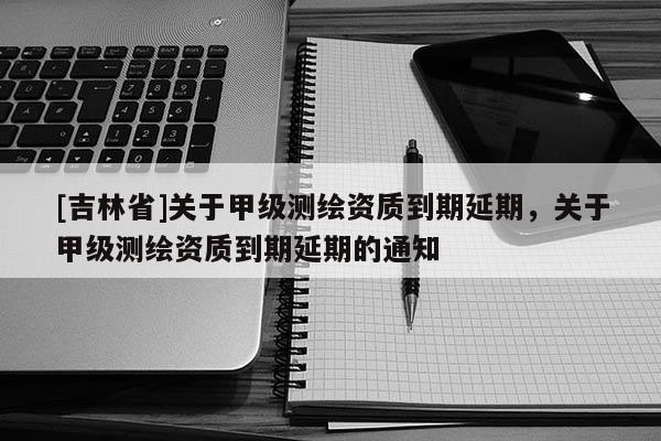 [吉林省]關于甲級測繪資質到期延期，關于甲級測繪資質到期延期的通知