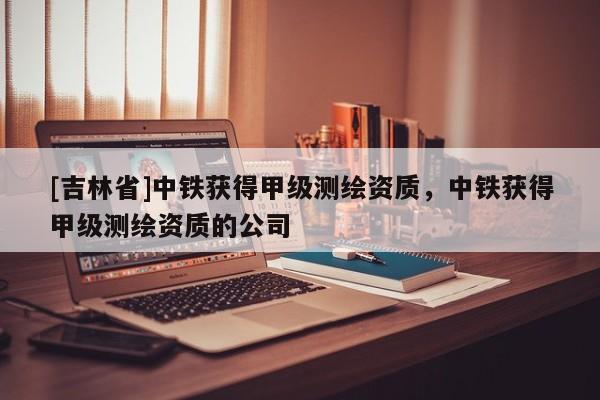 [吉林省]中鐵獲得甲級測繪資質，中鐵獲得甲級測繪資質的公司